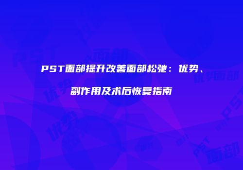 PST面部提升改善面部松弛：优势、副作用及术后恢复指南