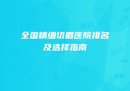 全国精细切眉医院排名及选择指南