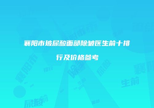 襄阳市玻尿酸面部除皱医生前十排行及价格参考