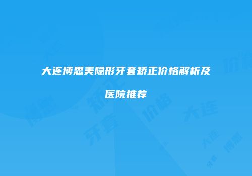 大连博思美隐形牙套矫正价格解析及医院推荐