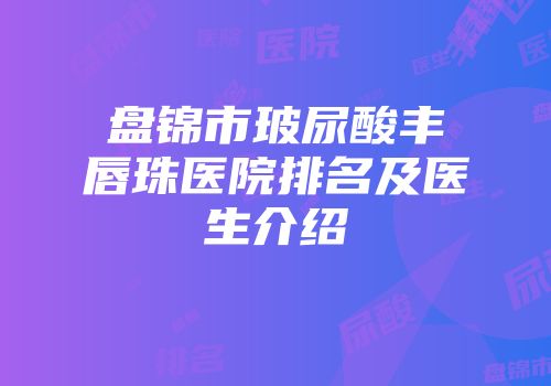 盘锦市玻尿酸丰唇珠医院排名及医生介绍