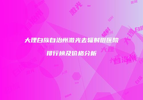 大理白族自治州激光去辐射斑医院排行榜及价格分析
