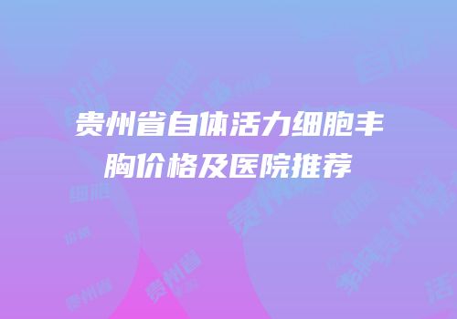 贵州省自体活力细胞丰胸价格及医院推荐