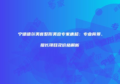 宁德德尔美客整形美容专家唐超：专业背景、擅长项目及价格解析