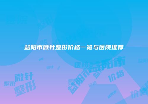 益阳市微针整形价格一览与医院推荐