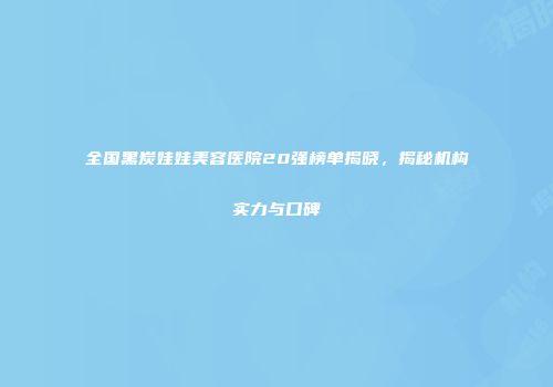全国黑炭娃娃美容医院20强榜单揭晓，揭秘机构实力与口碑