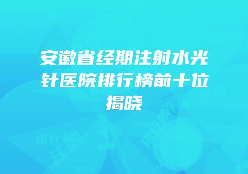 安徽省经期注射水光针医院排行榜前十位揭晓