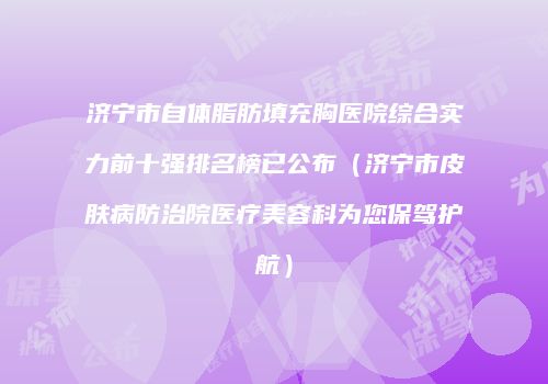济宁市自体脂肪填充胸医院综合实力前十强排名榜已公布（济宁市皮肤病防治院医疗美容科为您保驾护航）
