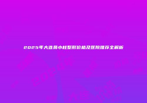2025年大连鼻小柱整形价格及医院推荐全解析