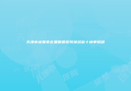 天津市褪黑素去黑眼圈医院排名前十榜单揭晓