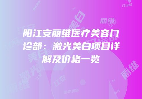 阳江安丽维医疗美容门诊部：激光美白项目详解及价格一览