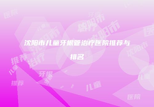 沈阳市儿童牙根管治疗医院推荐与排名