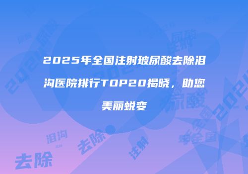 2025年全国注射玻尿酸去除泪沟医院排行TOP20揭晓，助您美丽蜕变