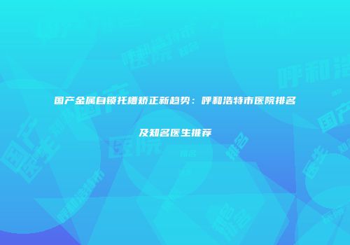 国产金属自锁托槽矫正新趋势：呼和浩特市医院排名及知名医生推荐