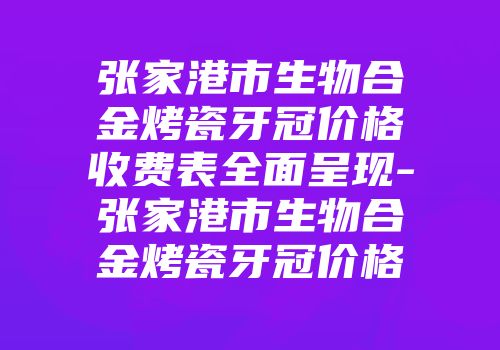 张家港市生物合金烤瓷牙冠价格收费表全面呈现-张家港市生物合金烤瓷牙冠价格