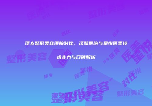 萍乡整形美容医院对比：汉和医院与星悦医美技术实力与口碑解析