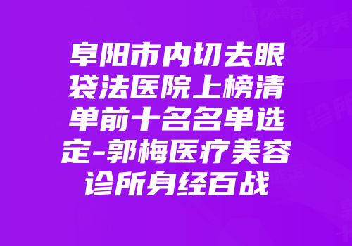 阜阳市内切去眼袋法医院上榜清单前十名名单选定-郭梅医疗美容诊所身经百战