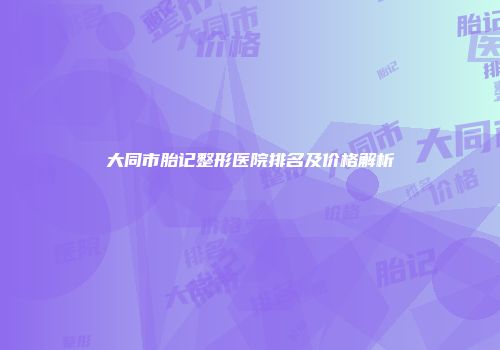 大同市胎记整形医院排名及价格解析