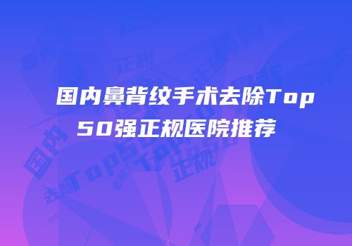 国内鼻背纹手术去除Top50强正规医院推荐