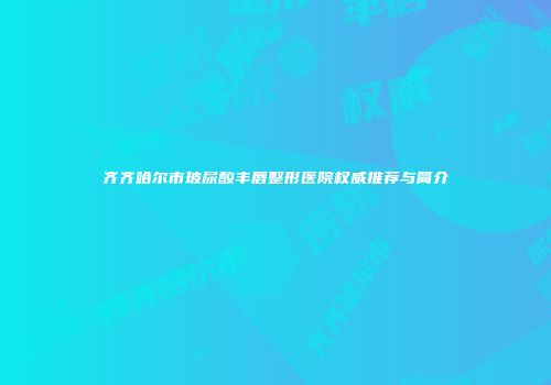 齐齐哈尔市玻尿酸丰唇整形医院权威推荐与简介