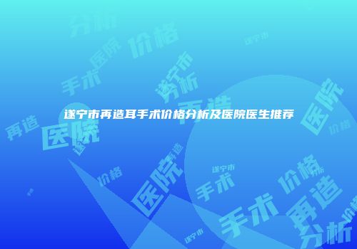 遂宁市再造耳手术价格分析及医院医生推荐