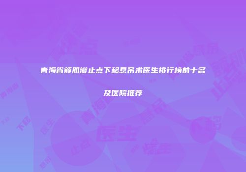 青海省额肌瓣止点下移悬吊术医生排行榜前十名及医院推荐