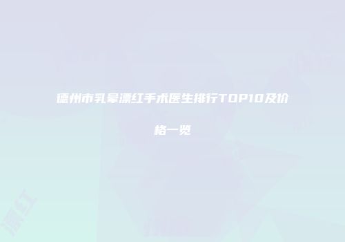 德州市乳晕漂红手术医生排行TOP10及价格一览