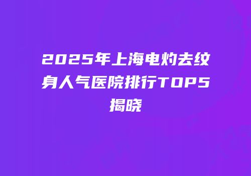 2025年上海电灼去纹身人气医院排行TOP5揭晓