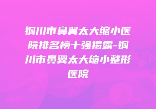 铜川市鼻翼太大缩小医院排名榜十强揭露-铜川市鼻翼太大缩小整形医院