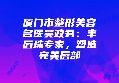厦门市整形美容名医吴政君：丰唇珠专家，塑造完美唇部