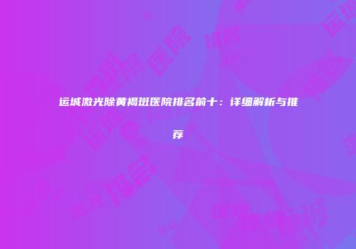 运城激光除黄褐斑医院排名前十：详细解析与推荐