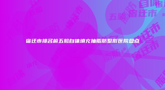 宿迁市排名前五脸自体填充抽脂肪整形医院盘点
