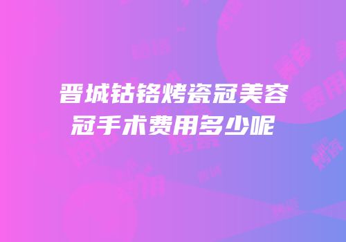 晋城钴铬烤瓷冠美容冠手术费用多少呢