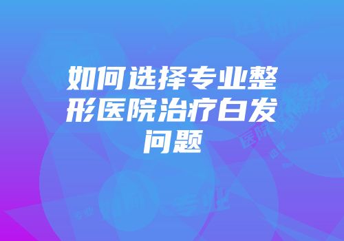 如何选择专业整形医院治疗白发问题