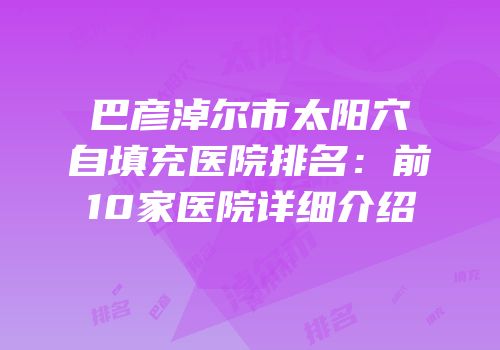 巴彦淖尔市太阳穴自填充医院排名：前10家医院详细介绍