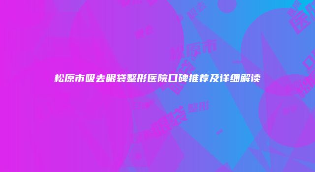 松原市吸去眼袋整形医院口碑推荐及详细解读