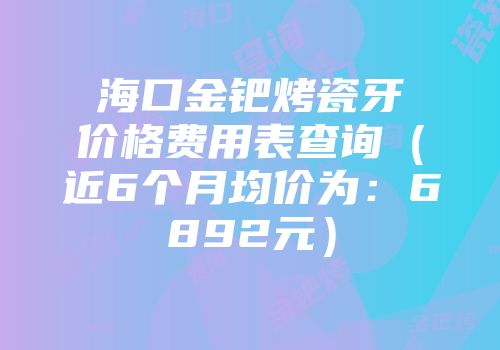 海口金钯烤瓷牙价格费用表查询（近6个月均价为：6892元）
