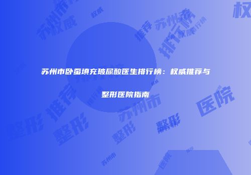 苏州市卧蚕填充玻尿酸医生排行榜：权威推荐与整形医院指南