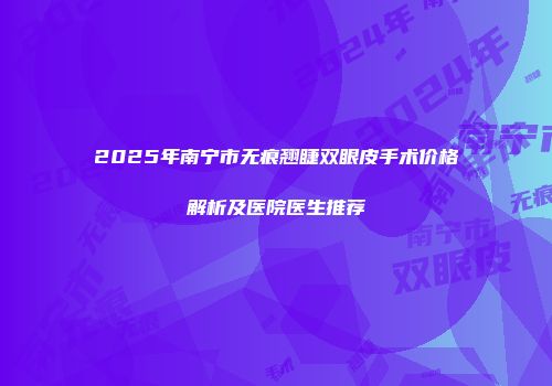 2025年南宁市无痕翘睫双眼皮手术价格解析及医院医生推荐