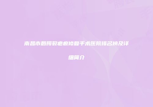 南昌市唇腭裂疤痕修复手术医院排名榜及详细简介