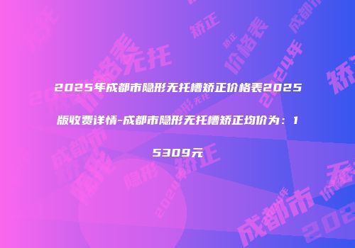 2025年成都市隐形无托槽矫正价格表2025版收费详情-成都市隐形无托槽矫正均价为：15309元