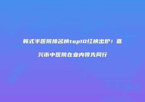 韩式半医院排名榜top10红榜出炉！嘉兴市中医院在业内领先同行