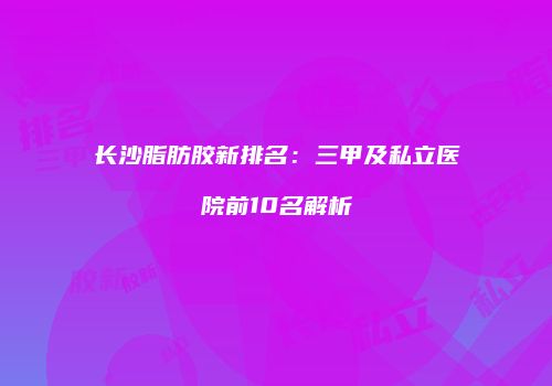 长沙脂肪胶新排名：三甲及私立医院前10名解析