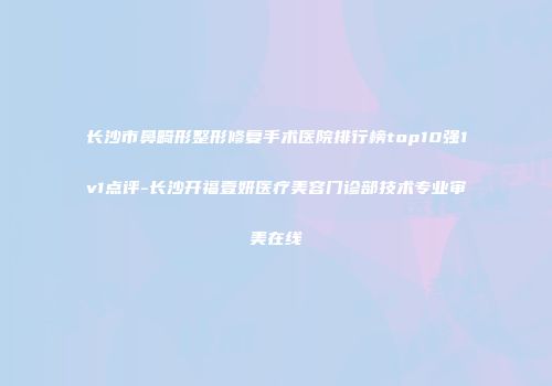 长沙市鼻畸形整形修复手术医院排行榜top10强1v1点评-长沙开福壹妍医疗美容门诊部技术专业审美在线
