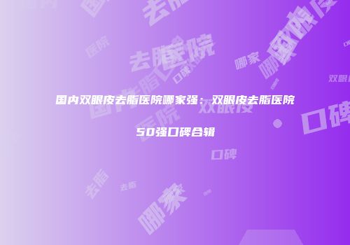 国内双眼皮去脂医院哪家强：双眼皮去脂医院50强口碑合辑