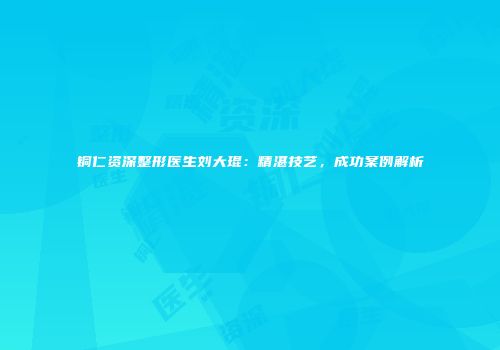 铜仁资深整形医生刘大琨：精湛技艺，成功案例解析