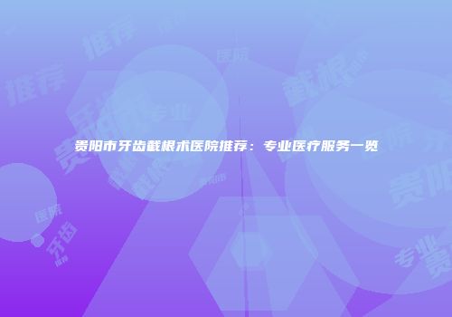 贵阳市牙齿截根术医院推荐：专业医疗服务一览