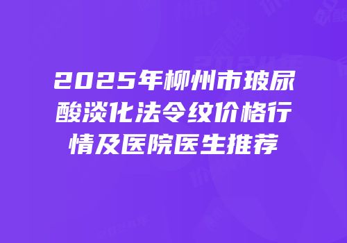 2025年柳州市玻尿酸淡化法令纹价格行情及医院医生推荐