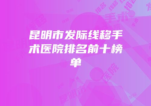 昆明市发际线移手术医院排名前十榜单