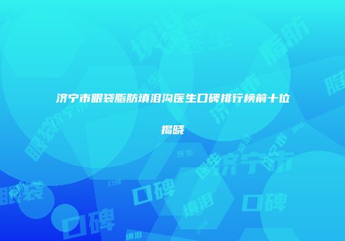 济宁市眼袋脂肪填泪沟医生口碑排行榜前十位揭晓